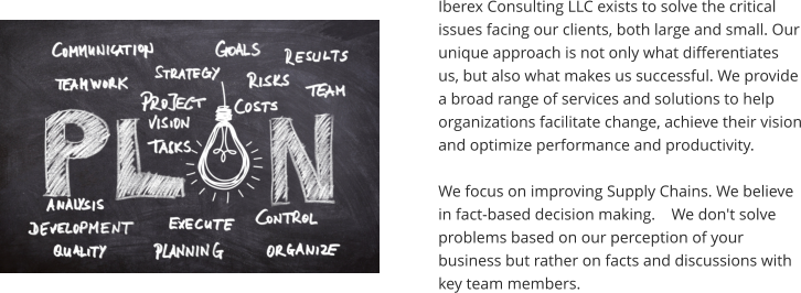 Iberex Consulting LLC exists to solve the critical issues facing our clients, both large and small. Our unique approach is not only what differentiates us, but also what makes us successful. We provide a broad range of services and solutions to help organizations facilitate change, achieve their vision and optimize performance and productivity.  We focus on improving Supply Chains. We believe in fact-based decision making.    We don't solve problems based on our perception of your business but rather on facts and discussions with key team members.